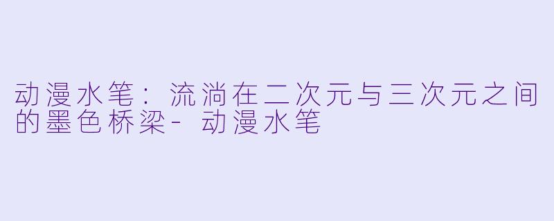 动漫水笔：流淌在二次元与三次元之间的墨色桥梁