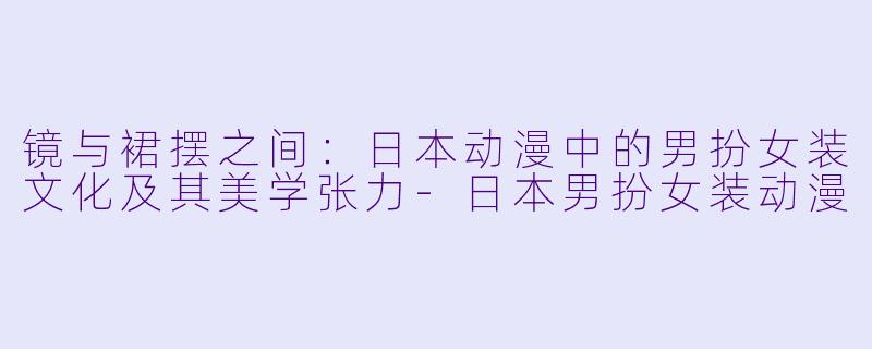 镜与裙摆之间：日本动漫中的男扮女装文化及其美学张力-日本男扮女装动漫