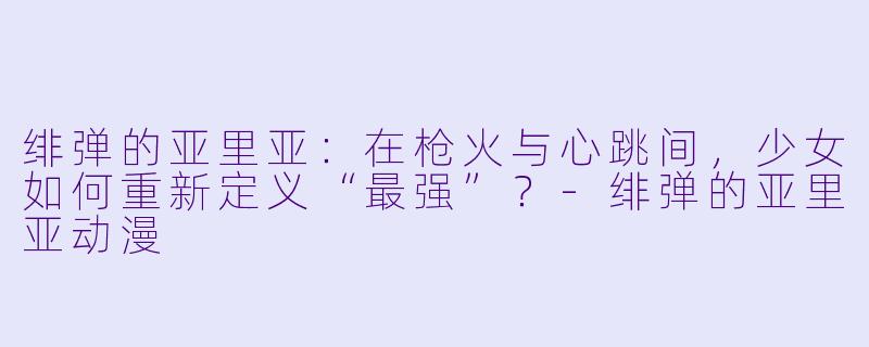 绯弹的亚里亚:在枪火与心跳间,少女如何重新定义“最强”?-绯弹的亚里亚动漫