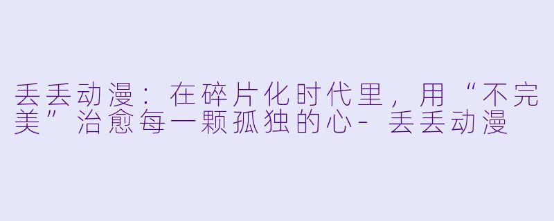 丢丢动漫:在碎片化时代里,用“不完美”治愈每一颗孤独的心-丢丢动漫