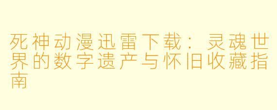 死神动漫迅雷下载:灵魂世界的数字遗产与怀旧收藏指南