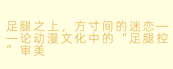 足腿之上，方寸间的迷恋——论动漫文化中的“足腿控”审美
