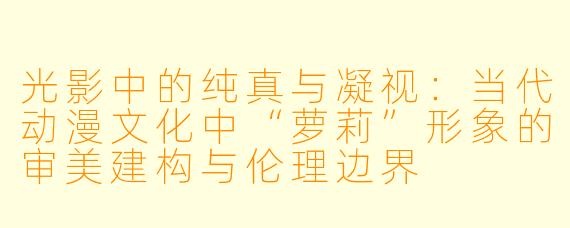 光影中的纯真与凝视:当代动漫文化中“萝莉”形象的审美建构与伦理边界