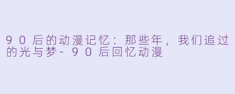 90后的动漫记忆：那些年，我们追过的光与梦-90后回忆动漫