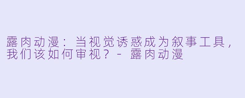 露肉动漫:当视觉诱惑成为叙事工具,我们该如何审视?-露肉动漫