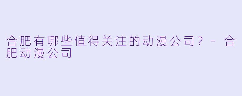 合肥有哪些值得关注的动漫公司?-合肥动漫公司