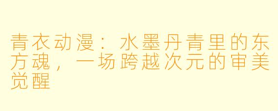 青衣动漫：水墨丹青里的东方魂，一场跨越次元的审美觉醒