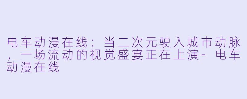 电车动漫在线：当二次元驶入城市动脉，一场流动的视觉盛宴正在上演-电车动漫在线