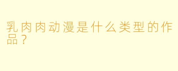 乳肉肉动漫是什么类型的作品？