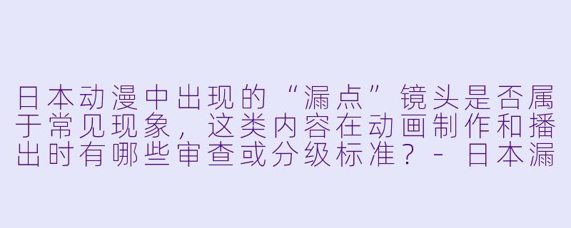 日本动漫中出现的“漏点”镜头是否属于常见现象，这类内容在动画制作和播出时有哪些审查或分级标准？-日本漏点动漫