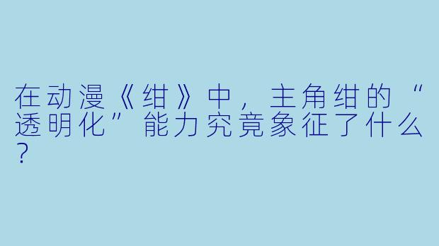 在动漫《绀》中，主角绀的“透明化”能力究竟象征了什么？