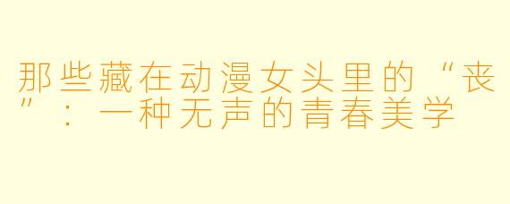 那些藏在动漫女头里的“丧”：一种无声的青春美学