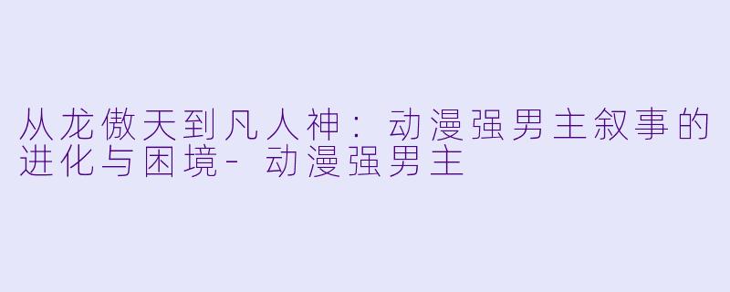 从龙傲天到凡人神：动漫强男主叙事的进化与困境-动漫强男主