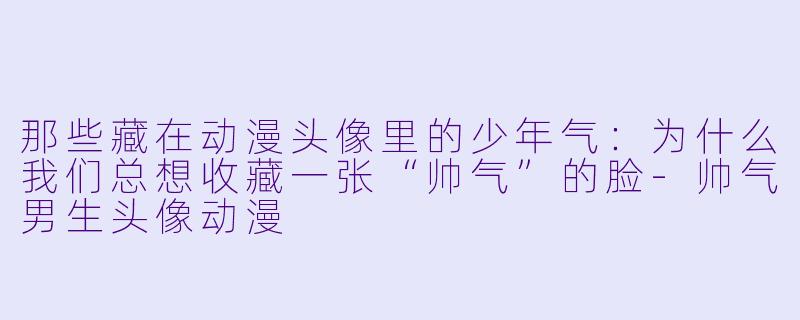 那些藏在动漫头像里的少年气:为什么我们总想收藏一张“帅气”的脸-帅气男生头像动漫