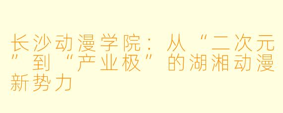 长沙动漫学院：从“二次元”到“产业极”的湖湘动漫新势力