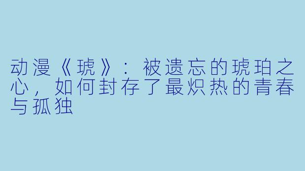 动漫《琥》：被遗忘的琥珀之心，如何封存了最炽热的青春与孤独