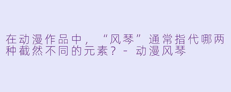 在动漫作品中，“风琴”通常指代哪两种截然不同的元素？