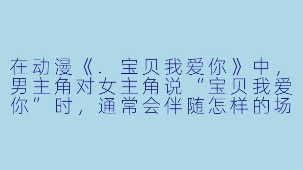 在动漫《.宝贝我爱你》中，男主角对女主角说“宝贝我爱你”时，通常会伴随怎样的场景或动作？