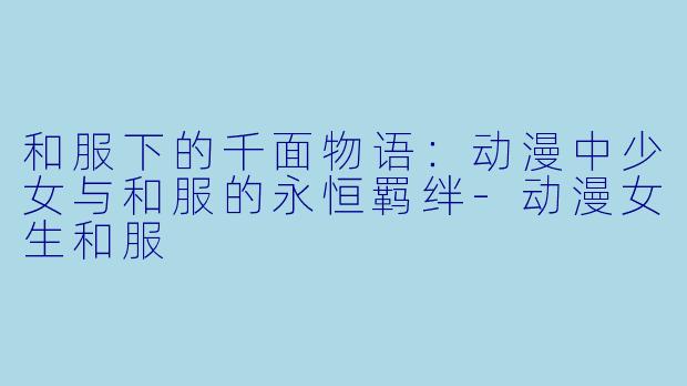和服下的千面物语：动漫中少女与和服的永恒羁绊