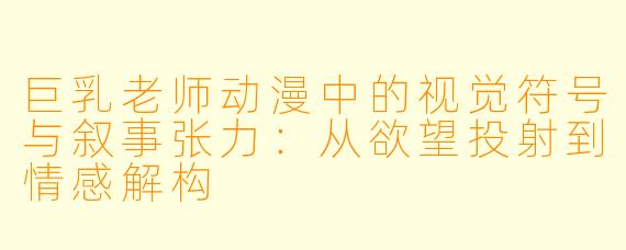 巨乳老师动漫中的视觉符号与叙事张力:从欲望投射到情感解构