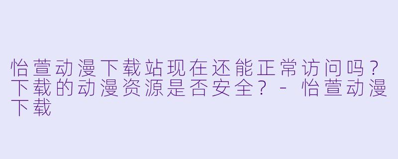 怡萱动漫下载站现在还能正常访问吗？下载的动漫资源是否安全？-怡萱动漫下载
