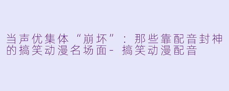 当声优集体“崩坏”：那些靠配音封神的搞笑动漫名场面-搞笑动漫配音