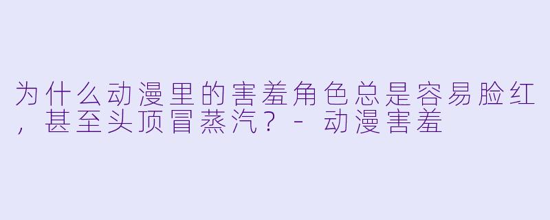 为什么动漫里的害羞角色总是容易脸红，甚至头顶冒蒸汽？-动漫害羞