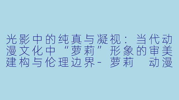 光影中的纯真与凝视:当代动漫文化中“萝莉”形象的审美建构与伦理边界-萝莉 动漫