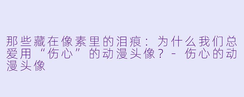 那些藏在像素里的泪痕：为什么我们总爱用“伤心”的动漫头像？-伤心的动漫头像