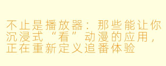 不止是播放器:那些能让你沉浸式“看”动漫的应用,正在重新定义追番体验
