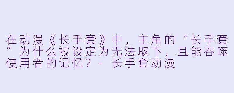 在动漫《长手套》中，主角的“长手套”为什么被设定为无法取下，且能吞噬使用者的记忆？