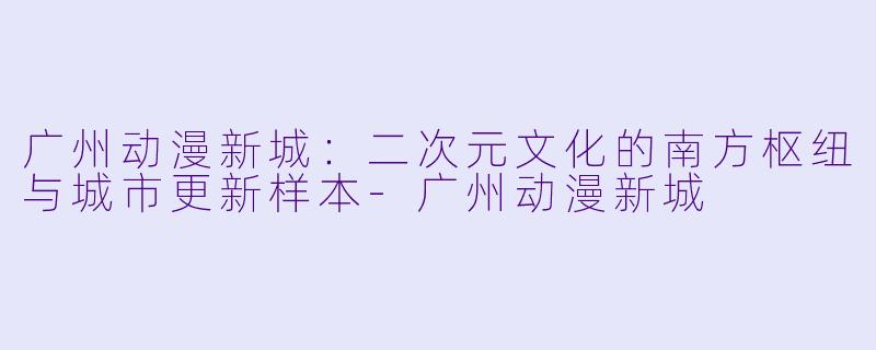 广州动漫新城:二次元文化的南方枢纽与城市更新样本-广州动漫新城