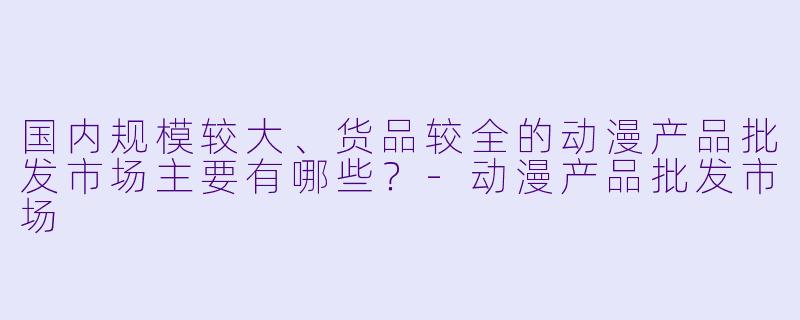 国内规模较大、货品较全的动漫产品批发市场主要有哪些？-动漫产品批发市场
