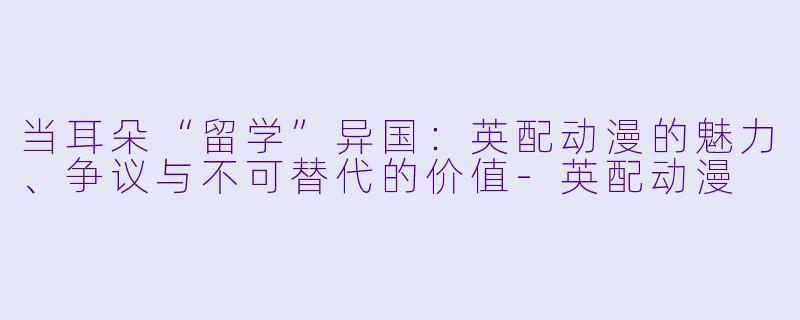 当耳朵“留学”异国：英配动漫的魅力、争议与不可替代的价值-英配动漫