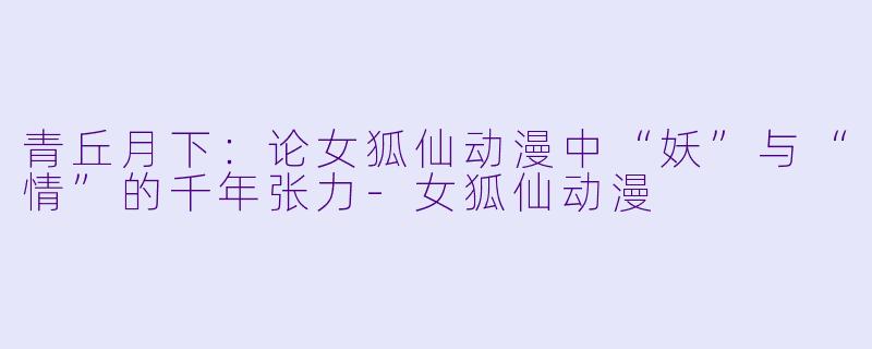 青丘月下:论女狐仙动漫中“妖”与“情”的千年张力-女狐仙动漫