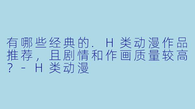 有哪些经典的.H类动漫作品推荐,且剧情和作画质量较高?-H类动漫