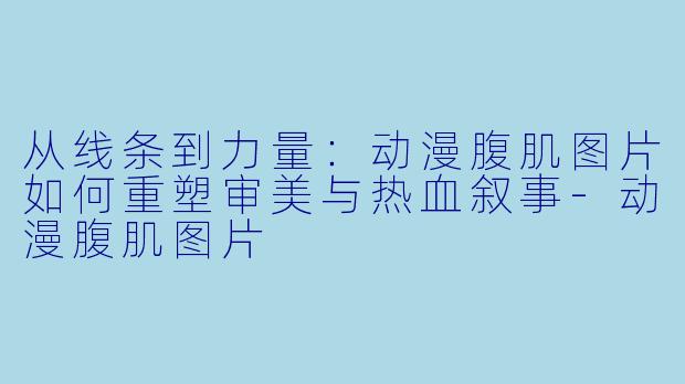 从线条到力量：动漫腹肌图片如何重塑审美与热血叙事-动漫腹肌图片