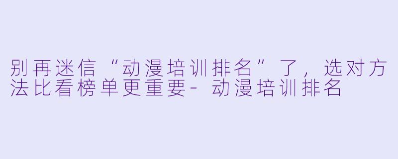 别再迷信“动漫培训排名”了，选对方法比看榜单更重要-动漫培训排名