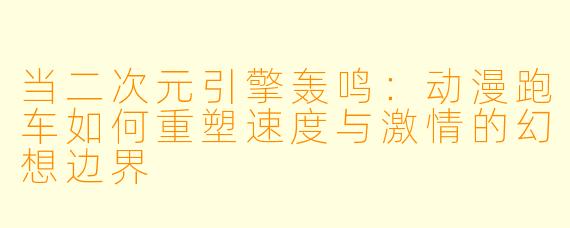 当二次元引擎轰鸣：动漫跑车如何重塑速度与激情的幻想边界
