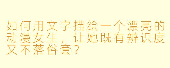 如何用文字描绘一个漂亮的动漫女生,让她既有辨识度又不落俗套?