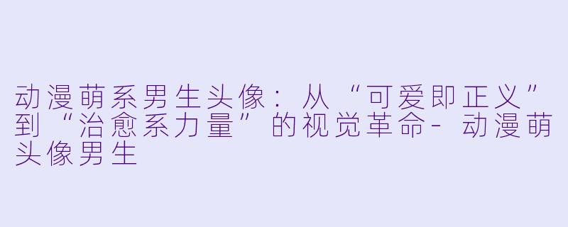 动漫萌系男生头像：从“可爱即正义”到“治愈系力量”的视觉革命-动漫萌头像男生