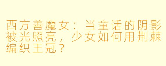 西方善魔女：当童话的阴影被光照亮，少女如何用荆棘编织王冠？