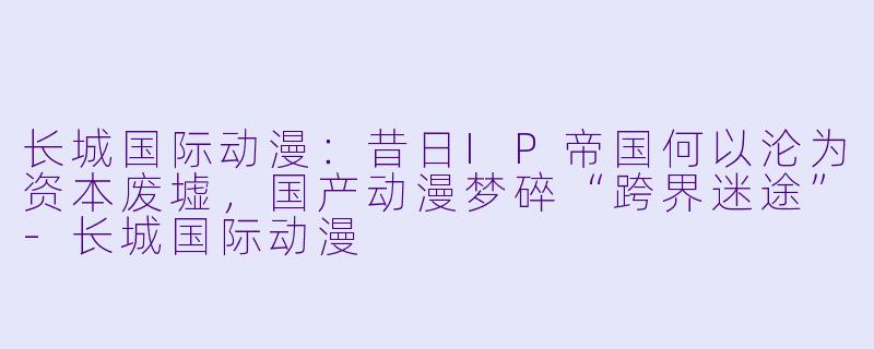 长城国际动漫：昔日IP帝国何以沦为资本废墟，国产动漫梦碎“跨界迷途”-长城国际动漫