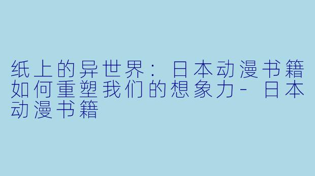 纸上的异世界：日本动漫书籍如何重塑我们的想象力-日本动漫书籍