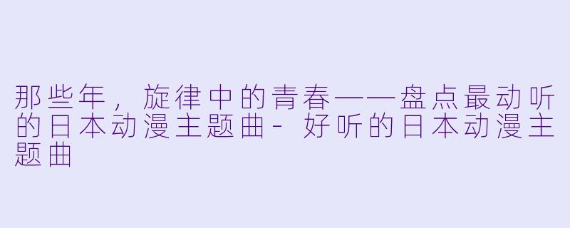 那些年，旋律中的青春——盘点最动听的日本动漫主题曲-好听的日本动漫主题曲