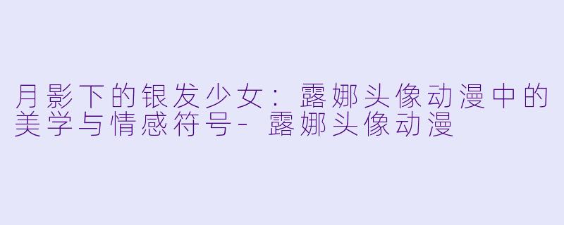 月影下的银发少女：露娜头像动漫中的美学与情感符号-露娜头像动漫