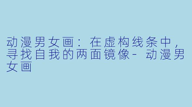 动漫男女画：在虚构线条中，寻找自我的两面镜像-动漫男女画