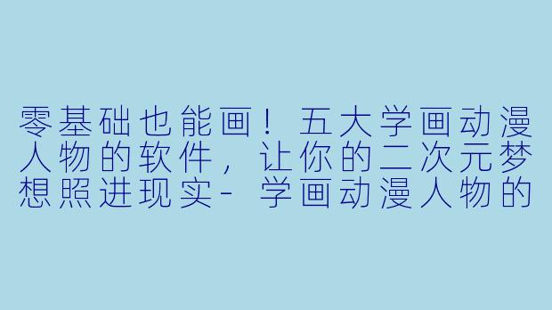 零基础也能画！五大学画动漫人物的软件，让你的二次元梦想照进现实-学画动漫人物的软件
