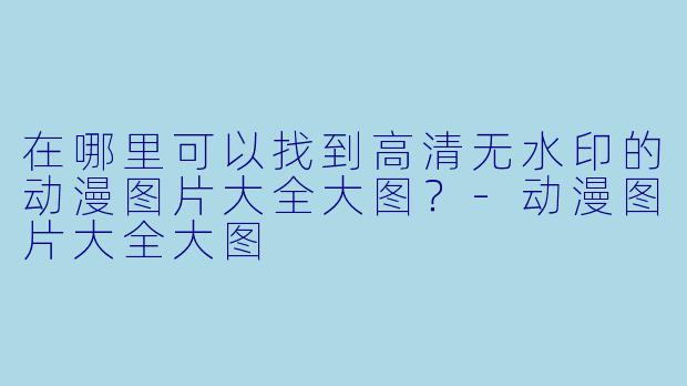在哪里可以找到高清无水印的动漫图片大全大图？-动漫图片大全大图