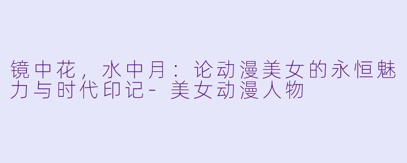 镜中花，水中月：论动漫美女的永恒魅力与时代印记-美女动漫人物